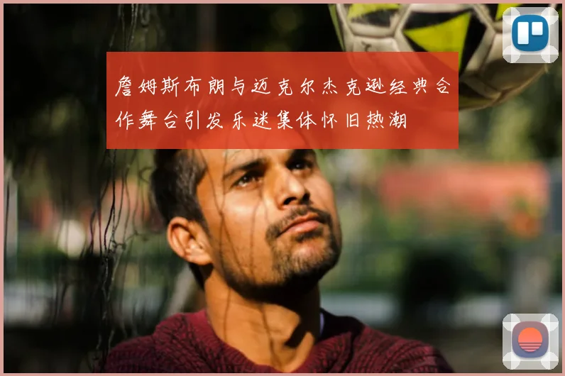 詹姆斯布朗与迈克尔杰克逊经典合作舞台引发乐迷集体怀旧热潮