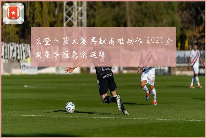 戈登扣篮大赛再献高难动作 2021全明星争冠悬念延续