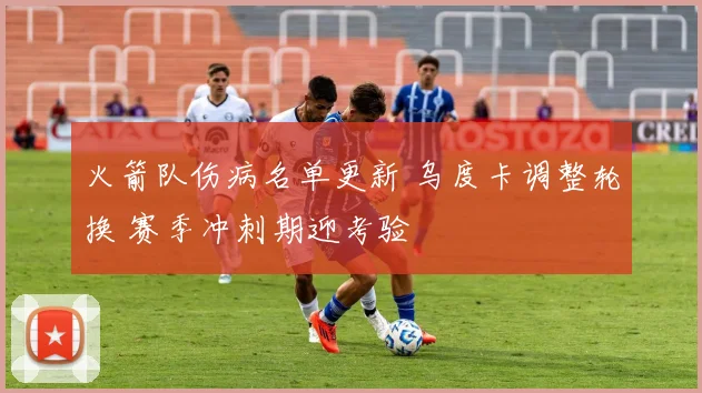 火箭队伤病名单更新 乌度卡调整轮换 赛季冲刺期迎考验