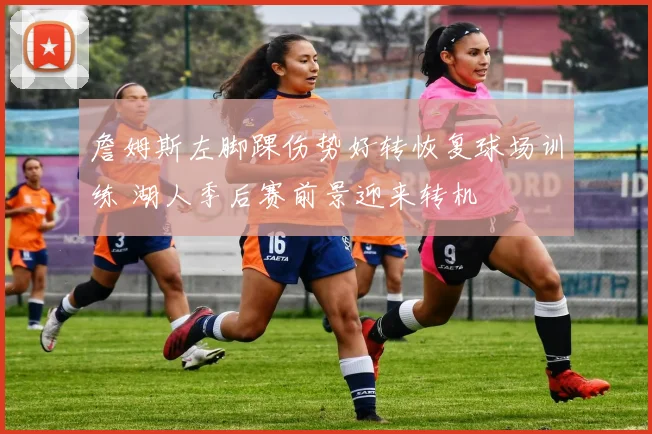 詹姆斯左脚踝伤势好转恢复球场训练 湖人季后赛前景迎来转机