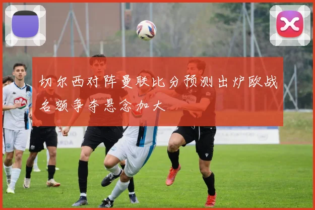 切尔西对阵曼联比分预测出炉欧战名额争夺悬念加大