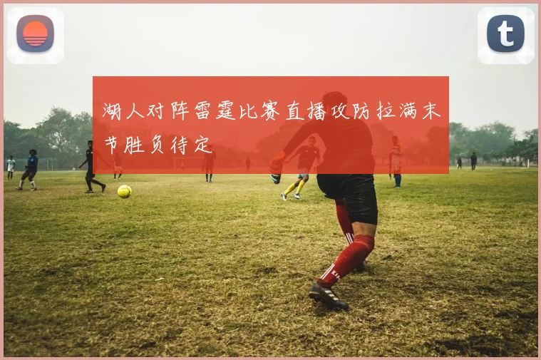 湖人对阵雷霆比赛直播攻防拉满末节胜负待定