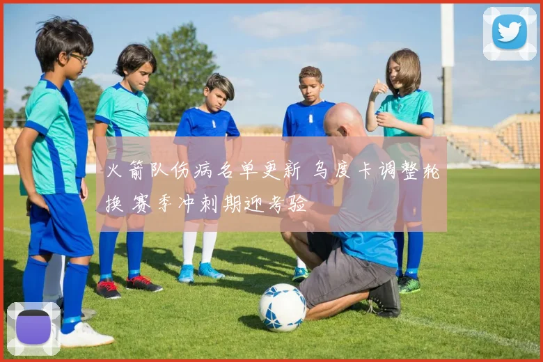火箭队伤病名单更新 乌度卡调整轮换 赛季冲刺期迎考验