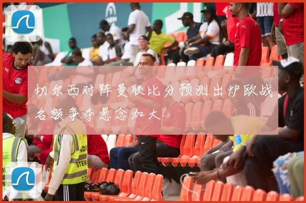 切尔西对阵曼联比分预测出炉欧战名额争夺悬念加大